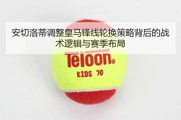 安切洛蒂调整皇马锋线轮换策略背后的战术逻辑与赛季布局