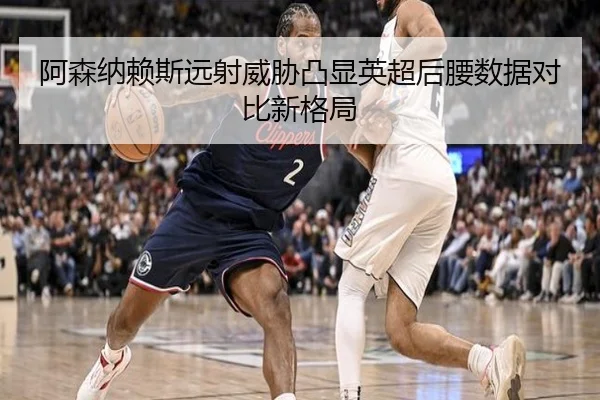 阿森纳赖斯远射威胁凸显英超后腰数据对比新格局