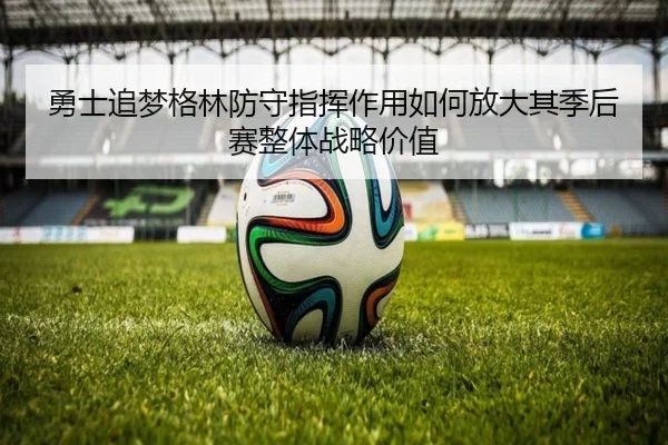 勇士追梦格林防守指挥作用如何放大其季后赛整体战略价值