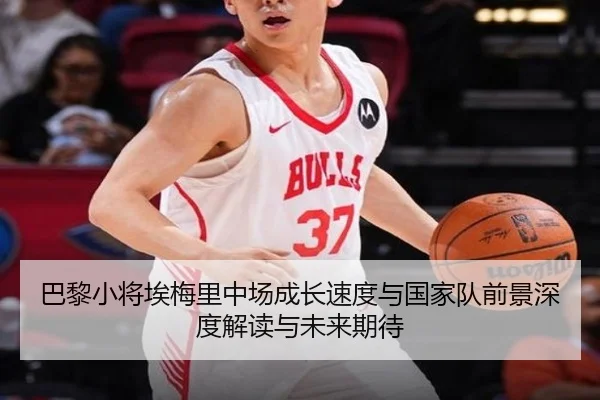 巴黎小将埃梅里中场成长速度与国家队前景深度解读与未来期待