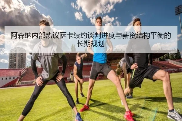 阿森纳内部热议萨卡续约谈判进度与薪资结构平衡的长期规划