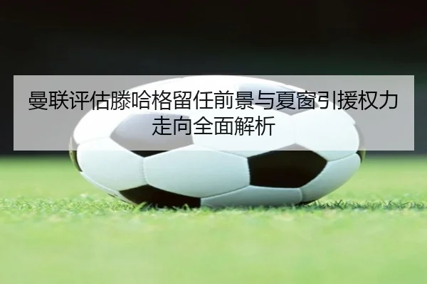 曼联评估滕哈格留任前景与夏窗引援权力走向全面解析