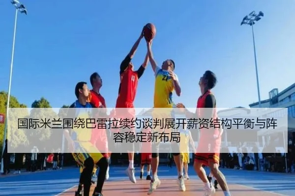 国际米兰围绕巴雷拉续约谈判展开薪资结构平衡与阵容稳定新布局