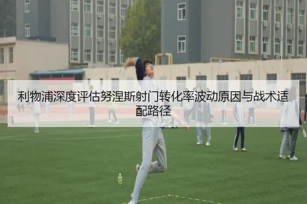 利物浦深度评估努涅斯射门转化率波动原因与战术适配路径