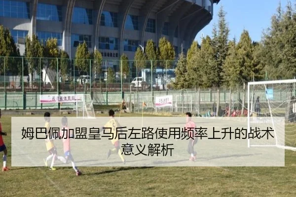 姆巴佩加盟皇马后左路使用频率上升的战术意义解析