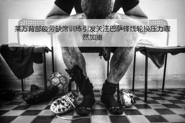 莱万背部疲劳缺席训练引发关注巴萨锋线轮换压力骤然加重